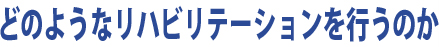 どのようなリハビリテーションを行うのか